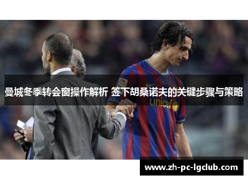 曼城冬季转会窗操作解析 签下胡桑诺夫的关键步骤与策略