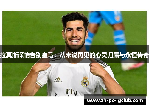 拉莫斯深情告别皇马：从未说再见的心灵归属与永恒传奇