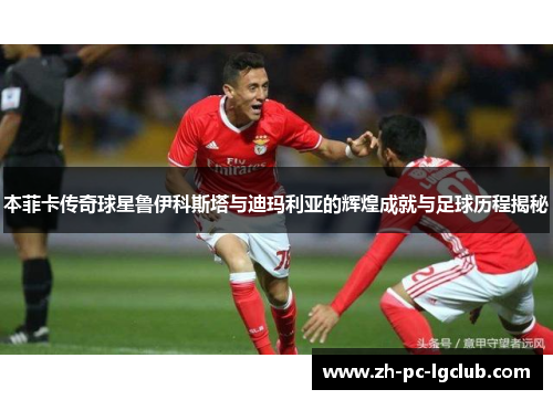 本菲卡传奇球星鲁伊科斯塔与迪玛利亚的辉煌成就与足球历程揭秘