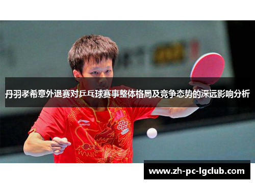 丹羽孝希意外退赛对乒乓球赛事整体格局及竞争态势的深远影响分析