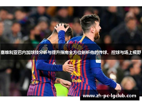 塞维利亚巴内加球技分析与提升指南全方位剖析他的传球、控球与场上视野