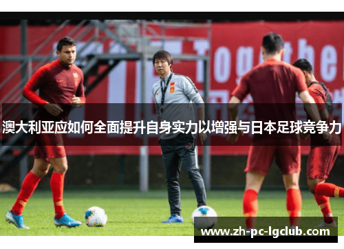 澳大利亚应如何全面提升自身实力以增强与日本足球竞争力