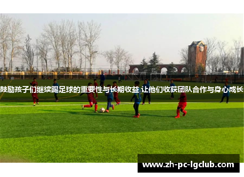 鼓励孩子们继续踢足球的重要性与长期收益 让他们收获团队合作与身心成长