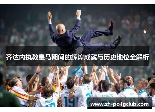 齐达内执教皇马期间的辉煌成就与历史地位全解析