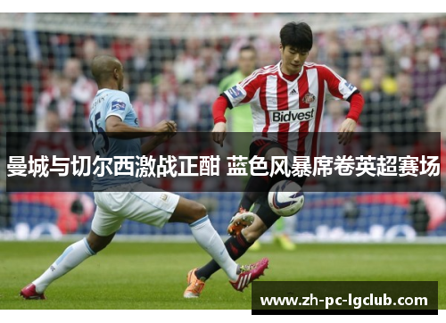 曼城与切尔西激战正酣 蓝色风暴席卷英超赛场