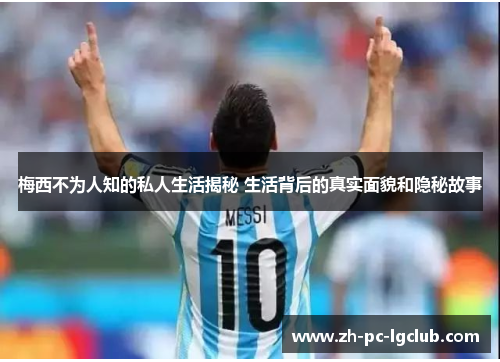 梅西不为人知的私人生活揭秘 生活背后的真实面貌和隐秘故事