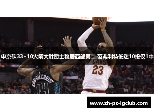 申京砍33+10火箭大胜爵士稳居西部第二 范弗利特低迷10投仅1中