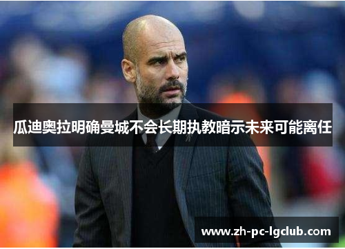 瓜迪奥拉明确曼城不会长期执教暗示未来可能离任