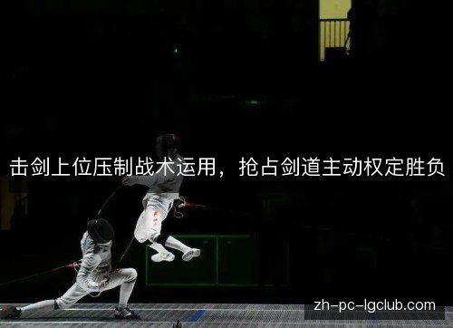 击剑上位压制战术运用,抢占剑道主动权定胜负 击剑上位压制战术运用,抢占剑道主动权定胜负