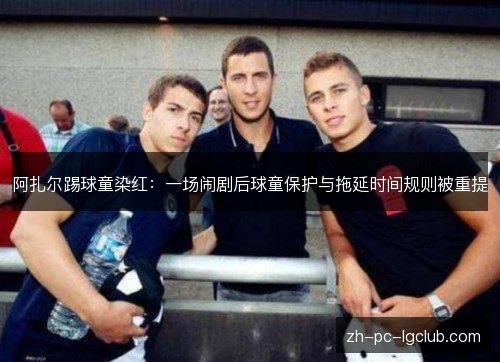阿扎尔踢球童染红：一场闹剧后球童保护与拖延时间规则被重提