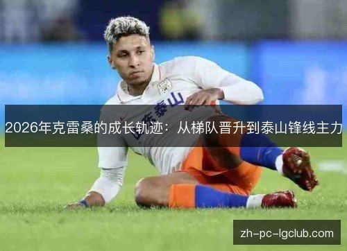2026年克雷桑的成长轨迹：从梯队晋升到泰山锋线主力